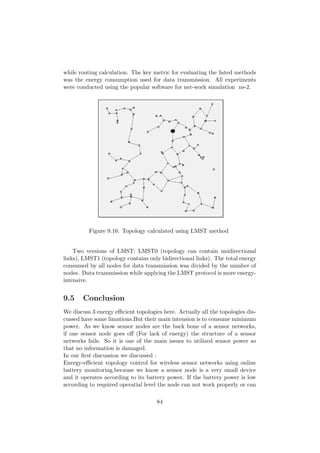 while routing calculation. The key metric for evaluating the listed methods
was the energy consumption used for data transmission. All experiments
were conducted using the popular software for net-work simulation ns-2.




          Figure 9.16: Topology calculated using LMST method


    Two versions of LMST: LMST0 (topology can contain unidirectional
links), LMST1 (topology contains only bidirectional links). The total energy
consumed by all nodes for data transmission was divided by the number of
nodes. Data transmission while applying the LMST protocol is more energy-
intensive.


9.5    Conclusion
We discuss 3 energy eﬃcient topologies here. Actually all the topologies dis-
cussed have some limations.But their main intension is to consume minimum
power. As we know sensor nodes are the back bone of a sensor networks,
if one sensor node goes oﬀ (For lack of energy) the structure of a sensor
networks fails. So it is one of the main issues to utilized sensor power so
that no information is damaged.
In our ﬁrst discussion we discussed :
Energy-eﬃcient topology control for wireless sensor networks using online
battery monitoring,because we know a sensor node is a very small device
and it operates according to its battery power. If the battery power is low
according to required operatial level the node can not work properly or can

                                     84
 