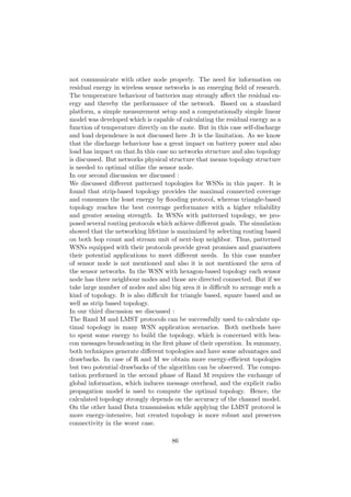 not communicate with other node properly. The need for information on
residual energy in wireless sensor networks is an emerging ﬁeld of research.
The temperature behaviour of batteries may strongly aﬀect the residual en-
ergy and thereby the performance of the network. Based on a standard
platform, a simple measurement setup and a computationally simple linear
model was developed which is capable of calculating the residual energy as a
function of temperature directly on the mote. But in this case self-discharge
and load dependence is not discussed here .It is the limitation. As we know
that the discharge behaviour has a great impact on battery power and also
load has impact on that.In this case no networks structure and also topology
is discussed. But networks physical structure that means topology structure
is needed to optimal utilize the sensor node.
In our second discussion we discussed :
We discussed diﬀerent patterned topologies for WSNs in this paper. It is
found that strip-based topology provides the maximal connected coverage
and consumes the least energy by ﬂooding protocol, whereas triangle-based
topology reaches the best coverage performance with a higher reliability
and greater sensing strength. In WSNs with patterned topology, we pro-
posed several routing protocols which achieve diﬀerent goals. The simulation
showed that the networking lifetime is maximized by selecting routing based
on both hop count and stream unit of next-hop neighbor. Thus, patterned
WSNs equipped with their protocols provide great promises and guarantees
their potential applications to meet diﬀerent needs. In this case number
of sensor node is not mentioned and also it is not mentioned the area of
the sensor networks. In the WSN with hexagon-based topology each sensor
node has three neighbour nodes and those are directed connected. But if we
take large number of nodes and also big area it is diﬃcult to arrange such a
kind of topology. It is also diﬃcult for triangle based, square based and as
well as strip based topology.
In our third discussion we discussed :
The Rand M and LMST protocols can be successfully used to calculate op-
timal topology in many WSN application scenarios. Both methods have
to spent some energy to build the topology, which is concerned with bea-
con messages broadcasting in the ﬁrst phase of their operation. In summary,
both techniques generate diﬀerent topologies and have some advantages and
drawbacks. In case of R and M we obtain more energy-eﬃcient topologies
but two potential drawbacks of the algorithm can be observed. The compu-
tation performed in the second phase of Rand M requires the exchange of
global information, which induces message overhead, and the explicit radio
propagation model is used to compute the optimal topology. Hence, the
calculated topology strongly depends on the accuracy of the channel model.
On the other hand Data transmission while applying the LMST protocol is
more energy-intensive, but created topology is more robust and preserves
connectivity in the worst case.

                                     86
 