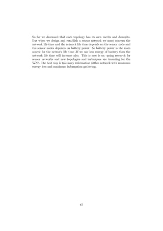 So far we discussed that each topology has its own merits and demerits.
But when we design and establish a sensor network we must concern the
network life time and the network life time depends on the sensor node and
the sensor nodes depends on battery power. So battery power is the main
source for the network life time .If we use less energy of battery then the
network life time will increase also. This is now is on -going research for
sensor networks and new topologies and techniques are inventing for the
WNS. The best way is to convey information within network with minimum
energy loss and maximum information gathering.




                                    87
 