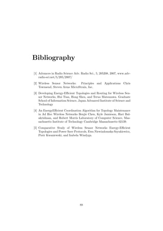 Bibliography

[1] Advances in Radio Science Adv. Radio Sci., 5, 205208, 2007, www.adv-
    radio-sci.net/5/205/2007/

[2] Wireless Sensor Networks:    Principles and Applications Chris
    Townsend, Steven Arms MicroStrain, Inc.

[3] Developing Energy-Eﬃcient Topologies and Routing for Wireless Sen-
    sor Networks, Hui Tian, Hong Shen, and Teruo Matsuzawa. Graduate
    School of Information Science, Japan Advanced Institute of Science and
    Technology

[4] An EnergyEﬃcient Coordination Algorithm for Topology Maintenance
    in Ad Hoc Wireless Networks Benjie Chen, Kyle Jamieson, Hari Bal-
    akrishnan, and Robert Morris Laboratory of Computer Science, Mas-
    sachusetts Institute of Technology Cambridge Massachusetts 02139.

[5] Comparative Study of Wireless Sensor Networks Energy-Eﬃcient
    Topologies and Power Save Protocols, Ewa Niewiadomska-Szynkiewicz,
    Piotr Kwaniewski, and Izabela Windyga.




                                   88
 