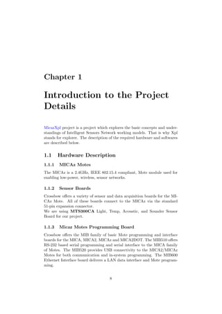 Chapter 1

Introduction to the Project
Details

MicazXpl project is a project which explores the basic concepts and under-
standings of Intelligent Sensors Network working models. That is why Xpl
stands for explorer. The description of the required hardware and softwares
are described below.


1.1     Hardware Description
1.1.1   MICAz Motes
The MICAz is a 2.4GHz, IEEE 802.15.4 compliant, Mote module used for
enabling low-power, wireless, sensor networks.

1.1.2   Sensor Boards
Crossbow oﬀers a variety of sensor and data acquisition boards for the MI-
CAz Mote. All of these boards connect to the MICAz via the standard
51-pin expansion connector.
We are using MTS300CA Light, Temp, Acoustic, and Sounder Sensor
Board for our project.

1.1.3   Micaz Motes Programming Board
Crossbow oﬀers the MIB family of basic Mote programming and interface
boards for the MICA, MICA2, MICAz and MICA2DOT. The MIB510 oﬀers
RS-232 based serial programming and serial interface to the MICA family
of Motes. The MIB520 provides USB connectivity to the MICA2/MICAz
Motes for both communication and in-system programming. The MIB600
Ethernet Interface board delivers a LAN data interface and Mote program-
ming.


                                    8
 