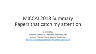 MICCAI 2018 Summary
Papers that catch my attention
S. Kevin Zhou
Professor, Institute of Computing Technology, CAS
formerly Principal Expert, Siemens Healthineers
Email: s.kevin.zhou@gmail.com; zhoushaohua@ict.ac.cn
 