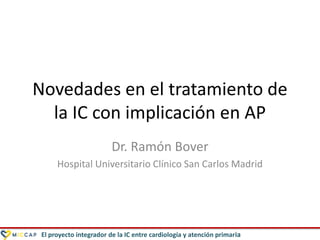 El proyecto integrador de la IC entre cardiología y atención primaria
Novedades en el tratamiento de
la IC con implicación en AP
Dr. Ramón Bover
Hospital Universitario Clínico San Carlos Madrid
 