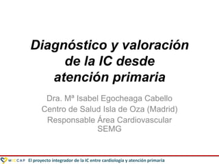 El proyecto integrador de la IC entre cardiología y atención primaria
Diagnóstico y valoración
de la IC desde
atención primaria
Dra. Mª Isabel Egocheaga Cabello
Centro de Salud Isla de Oza (Madrid)
Responsable Área Cardiovascular
SEMG
 