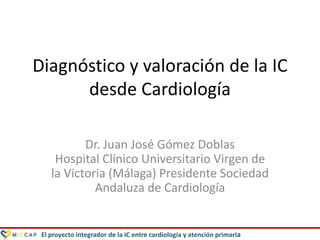El proyecto integrador de la IC entre cardiología y atención primaria
Diagnóstico y valoración de la IC
desde Cardiología
Dr. Juan José Gómez Doblas
Hospital Clínico Universitario Virgen de
la Victoria (Málaga) Presidente Sociedad
Andaluza de Cardiología
 