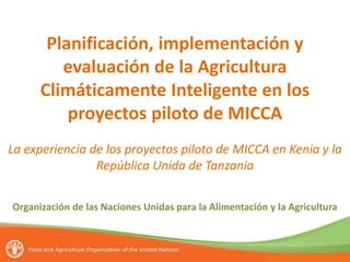 Planificación, implementación y
evaluación de la Agricultura
Climáticamente Inteligente en los
proyectos piloto de MICCA
La experiencia de los proyectos piloto de MICCA en Kenia y la
República Unida de Tanzania
Organización de las Naciones Unidas para la Alimentación y la Agricultura
 