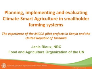www.fao.org/in-action/micca
Planning, implementing and evaluating
Climate-Smart Agriculture in smallholder
farming systems
The experience of the MICCA pilot projects in Kenya and the
United Republic of Tanzania
Janie Rioux, NRC
Food and Agriculture Organization of the UN
 