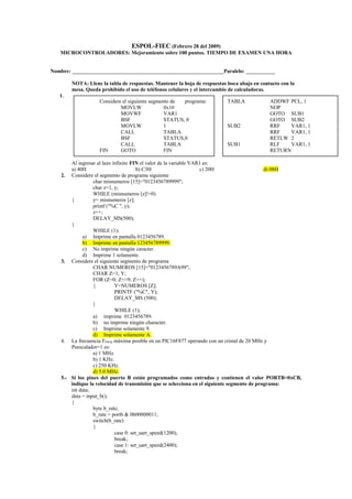 ESPOL-FIEC (Febrero 28 del 2009) 
MICROCONTROLADORES: Mejoramiento sobre 100 puntos. TIEMPO DE EXAMEN UNA HORA 
Nombre: _________________________________________________________Paralelo: ___________ 
NOTA: Llene la tabla de respuestas. Mantener la hoja de respuestas boca abajo en contacto con la 
mesa. Queda prohibido el uso de teléfonos celulares y el intercambio de calculadoras. 
1. 
Al ingresar al lazo infinito FIN el valor de la variable VAR1 es: 
a) 40H b) C3H c) 20H d) 08H 
2. Considere el segmento de programa siguiente 
char misnumeros [15]="0123456789999"; 
char z=1, y; 
WHILE (misnumeros [z]!=0) 
{ y= misnumeros [z]; 
printf ("%C ", y); 
z++; 
DELAY_MS(500); 
} 
WHILE (1); 
a) Imprime en pantalla 0123456789. 
b) Imprime en pantalla 123456789999. 
c) No imprime ningún caracter. 
d) Imprime 1 solamente. 
3. Considere el siguiente segmento de programa 
CHAR NUMEROS [15]="0123456789A99"; 
CHAR Z=1, Y; 
FOR (Z=0; Z<=9; Z++); 
{ Y=NUMEROS [Z]; 
PRINTF ("%C", Y); 
DELAY_MS (500); 
} 
WHILE (1); 
a) imprime 0123456789. 
b) no imprime ningún character. 
c) Imprime solamente 9. 
d) Imprime solamente A. 
4. La frecuencia FPWM máxima posible en un PIC16F877 operando con un cristal de 20 MHz y 
Peescalador=1 es: 
a) 1 MHz. 
b) 1 KHz. 
c) 250 KHz. 
d) 5.0 MHz. 
5.- Si los pines del puerto B están programados como entradas y contienen el valor PORTB=0xCB, 
indique la velocidad de transmisión que se selecciona en el siguiente segmento de programa: 
int data; 
data = input_b(); 
{ 
byte b_rate; 
b_rate = portb & 0b00000011; 
switch(b_rate) 
{ 
case 0: set_uart_speed(1200); 
break; 
case 1: set_uart_speed(2400); 
break; 
TABLA ADDWF PCL, 1 
NOP 
GOTO SUB1 
GOTO SUB2 
SUB2 RRF VAR1, 1 
RRF VAR1, 1 
RETLW 2 
SUB1 RLF VAR1, 1 
RETURN 
Considere el siguiente segmento de programa: 
MOVLW 0x10 
MOVWF VAR1 
BSF STATUS, 0 
MOVLW 1 
CALL TABLA 
BSF STATUS,0 
CALL TABLA 
FIN GOTO FIN 
 