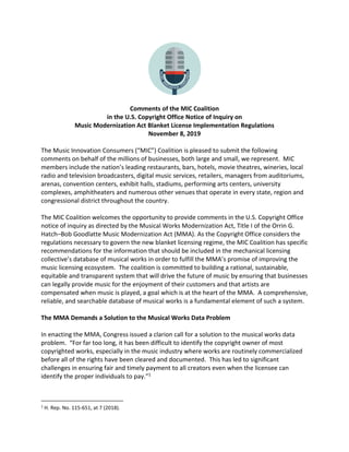 Comments of the MIC Coalition
in the U.S. Copyright Office Notice of Inquiry on
Music Modernization Act Blanket License Implementation Regulations
November 8, 2019
The Music Innovation Consumers (“MIC”) Coalition is pleased to submit the following
comments on behalf of the millions of businesses, both large and small, we represent. MIC
members include the nation’s leading restaurants, bars, hotels, movie theatres, wineries, local
radio and television broadcasters, digital music services, retailers, managers from auditoriums,
arenas, convention centers, exhibit halls, stadiums, performing arts centers, university
complexes, amphitheaters and numerous other venues that operate in every state, region and
congressional district throughout the country.
The MIC Coalition welcomes the opportunity to provide comments in the U.S. Copyright Office
notice of inquiry as directed by the Musical Works Modernization Act, Title I of the Orrin G.
Hatch–Bob Goodlatte Music Modernization Act (MMA). As the Copyright Office considers the
regulations necessary to govern the new blanket licensing regime, the MIC Coalition has specific
recommendations for the information that should be included in the mechanical licensing
collective’s database of musical works in order to fulfill the MMA’s promise of improving the
music licensing ecosystem. The coalition is committed to building a rational, sustainable,
equitable and transparent system that will drive the future of music by ensuring that businesses
can legally provide music for the enjoyment of their customers and that artists are
compensated when music is played, a goal which is at the heart of the MMA. A comprehensive,
reliable, and searchable database of musical works is a fundamental element of such a system.
The MMA Demands a Solution to the Musical Works Data Problem
In enacting the MMA, Congress issued a clarion call for a solution to the musical works data
problem. “For far too long, it has been difficult to identify the copyright owner of most
copyrighted works, especially in the music industry where works are routinely commercialized
before all of the rights have been cleared and documented. This has led to significant
challenges in ensuring fair and timely payment to all creators even when the licensee can
identify the proper individuals to pay.”1
1
H. Rep. No. 115-651, at 7 (2018).
 