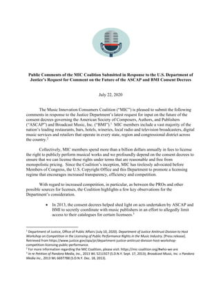Public Comments of the MIC Coalition Submitted in Response to the U.S. Department of
Justice’s Request for Comment on the Future of the ASCAP and BMI Consent Decrees
July 22, 2020
The Music Innovation Consumers Coalition (“MIC”) is pleased to submit the following
comments in response to the Justice Department’s latest request for input on the future of the
consent decrees governing the American Society of Composers, Authors, and Publishers
(“ASCAP”) and Broadcast Music, Inc. (“BMI”).1
MIC members include a vast majority of the
nation’s leading restaurants, bars, hotels, wineries, local radio and television broadcasters, digital
music services and retailers that operate in every state, region and congressional district across
the country.2
Collectively, MIC members spend more than a billion dollars annually in fees to license
the right to publicly perform musical works and we profoundly depend on the consent decrees to
ensure that we can license those rights under terms that are reasonable and free from
monopolistic pricing. Since the Coalition’s inception, MIC has tirelessly advocated before
Members of Congress, the U.S. Copyright Office and this Department to promote a licensing
regime that encourages increased transparency, efficiency and competition.
With regard to increased competition, in particular, as between the PROs and other
possible sources for licenses, the Coalition highlights a few key observations for the
Department’s consideration.
• In 2013, the consent decrees helped shed light on acts undertaken by ASCAP and
BMI to secretly coordinate with music publishers in an effort to allegedly limit
access to their catalogues for certain licensees.3
1
Department of Justice, Office of Public Affairs (July 10, 2020). Department of Justice Antitrust Division to Host
Workshop on Competition in the Licensing of Public Performance Rights in the Music Industry. [Press release].
Retrieved from https://www.justice.gov/opa/pr/department-justice-antitrust-division-host-workshop-
competition-licensing-public-performance.
2
For more information regarding the MIC Coalition, please visit: https://mic-coalition.org/#who-we-are
3
In re Petition of Pandora Media, Inc., 2013 WL 5211927 (S.D.N.Y. Sept. 17, 2013); Broadcast Music, Inc. v Pandora
Media Inc., 2013 WL 6697788 (S.D.N.Y. Dec. 18, 2013).
 