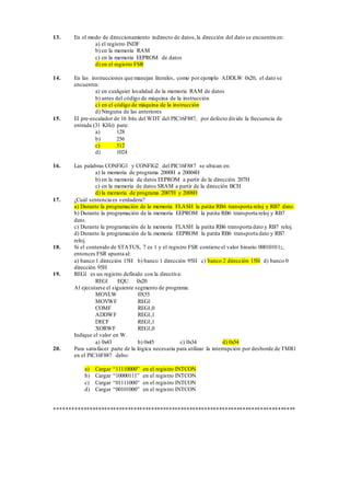 13. En el modo de direccionamiento indirecto de datos, la dirección del dato se encuentra en: 
a) el registro INDF 
b) en la memoria RAM 
c) en la memoria EEPROM de datos 
d) en el registro FSR 
14. En las instrucciones que manejan literales, como por ejemplo ADDLW 0x20, el dato se 
encuentra: 
a) en cualquier localidad de la memoria RAM de datos 
b) antes del código de máquina de la instrucción 
c) en el código de máquina de la instrucción 
d) Ninguna de las anteriores 
15. El pre-escalador de 16 bits del WDT del PIC16F887, por defecto divide la frecuencia de 
entrada (31 KHz) para: 
a) 128 
b) 256 
c) 512 
d) 1024 
16. Las palabras CONFIG1 y CONFIG2 del PIC16F887 se ubican en: 
a) la memoria de programa 2000H a 20004H 
b) en la memoria de datos EEPROM a partir de la dirección 207H 
c) en la memoria de datos SRAM a partir de la dirección BCH 
d) la memoria de programa 2007H y 2008H 
17. ¿Cuál sentencia es verdadera? 
a) Durante la programación de la memoria FLASH la patita RB6 transporta reloj y RB7 dato. 
b) Durante la programación de la memoria EEPROM la patita RB6 transporta reloj y RB7 
dato. 
c) Durante la programación de la memoria FLASH la patita RB6 transporta dato y RB7 reloj. 
d) Durante la programación de la memoria EEPROM la patita RB6 transporta dato y RB7 
reloj. 
18. Si el contenido de STATUS, 7 es 1 y el registro FSR contiene el valor binario 000101012, 
entonces FSR apunta al: 
a) banco 1 dirección 15H b) banco 1 dirección 95H c) banco 2 dirección 15H d) banco 0 
dirección 95H 
19. REG1 es un registro definido con la directiva: 
REG1 EQU 0x20 
Al ejecutarse el siguiente segmento de programa: 
MOVLW 0X55 
MOVWF REG1 
COMF REG1,0 
ADDWF REG1,1 
DECF REG1,1 
XORWF REG1,0 
Indique el valor en W. 
a) 0x43 b) 0x45 c) 0x34 d) 0x54 
20. Para satisfacer parte de la lógica necesaria para utilizar la interrupción por desborde de TMR1 
en el PIC16F887 debo: 
a) Cargar “11110000” en el registro INTCON 
b) Cargar “10000111” en el registro INTCON 
c) Cargar “01111000” en el registro INTCON 
d) Cargar “00101000” en el registro INTCON 
********************************************************************************** 
 