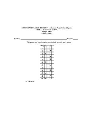 MICROCONTROLADOR PIC 16F887-1 : Examen Parcial sobre 60 puntos 
FECHA: Diciembre 9 del 2010. 
Tiempo: 1 hora 
0903292159001 
Nombre: __________________________________________________________Paralelo: ______ 
Marque con una X la alternativa correcta. Cada pregunta vale 3 puntos. 
Preg 
a b c d 
1 x 
2 x 
3 x 
4 x 
5 x 
6 x 
7 x 
8 x 
9 x 
10 x 
11 x 
12 x 
13 x 
14 x 
15 x 
16 x 
17 x 
18 x 
19 x 
20 x 
PIC 16F887-1 
