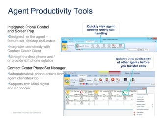 | ©2014 Mitel. Proprietary and Confidential.| ©2014 Mitel. Proprietary and Confidential.
Agent Productivity Tools
Integrated Phone Control
and Screen Pop
•Designed for the agent –
feature set, desktop real-estate
•Integrates seamlessly with
Contact Center Client
•Manage the desk phone and /
or provide soft phone solution
Contact Center PhoneSet Manager
•Automates desk phone actions from
agent client desktop
•Supports both Mitel digital
and IP phones
Quickly view agent
options during call
handling
Quickly view availability
of other agents before
you transfer calls
 