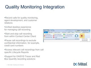 | ©2014 Mitel. Proprietary and Confidential.| ©2014 Mitel. Proprietary and Confidential.
Quality Monitoring Integration
•Record calls for quality monitoring,
agent development, and customer
relations
•Unified desktop experience
for managing call recording
•Start and stop call recording
from within Contact Center Client
•Pause call recordings to exclude
confidential information, for example,
credit card numbers
•Access relevant call recordings from call
specific Lifecycle Reports
•Support for OAISYS Tracer and Red
Box Quantify recording solutions
 