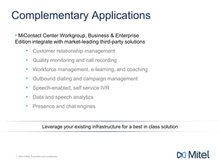 | ©2014 Mitel. Proprietary and Confidential.| ©2014 Mitel. Proprietary and Confidential.
Complementary Applications
• MiContact Center Workgroup, Business & Enterprise
Edition integrate with market-leading third-party solutions
• Customer relationship management
• Quality monitoring and call recording
• Workforce management, e-learning, and coaching
• Outbound dialing and campaign management
• Speech-enabled, self service IVR
• Data and speech analytics
• Presence and chat engines
Leverage your existing infrastructure for a best in class solution
 