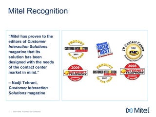 | ©2014 Mitel. Proprietary and Confidential.| ©2014 Mitel. Proprietary and Confidential.4
Mitel Recognition
“Mitel has proven to the
editors of Customer
Interaction Solutions
magazine that its
solution has been
designed with the needs
of the contact center
market in mind.”
– Nadji Tehrani,
Customer Interaction
Solutions magazine
 
