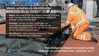 Meten, schatten en identificeren
▪ Meten: hoe druk is het? Hoe fietsen mensen? Hoe lang
staan mensen voor een verkeerslicht te wachten en
hoeveel mensen zijn dat dan?
▪ Schatten: kunnen we door combinatie van
verschillende databronnen de kwaliteit van de
informatie verbeteren? Kunnen we informatie bepalen
die we niet direct kunnen meten?
▪ Identificeren: waar ontstaan problemen? Welke
factoren leiden tot deze problemen?
“Het intelligente fietspad verzameld unieke
verkeers- en contextdata (weer, gladheid, etc.)”
 