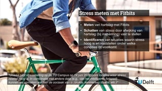 Stress meten met Fitbits
▪ Meten van hartslag met Fitbits
▪ Schatten van stress door afwijking van
hartslag (bij inspanning) vast te stellen
▪ Identificeren van situaties waarin stress
hoog is en vaststellen onder welke
condities dit voorkomt
“Unieke pilot stressmeting op de TU Campus op 14 juni 2022 toont locaties waar stress
relatief hoog is. In combinatie met andere data (e.g., van het intelligente fietspad)
kunnen we opmaken wat hier de oorzaak van is (drukte, kenmerken locatie, etc.)”
 