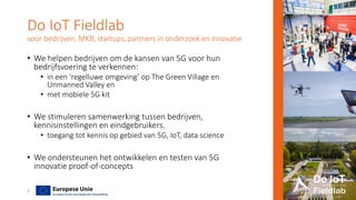 Do IoT Fieldlab
voor bedrijven, MKB, startups, partners in onderzoek en innovatie
• We helpen bedrijven om de kansen van 5G voor hun
bedrijfsvoering te verkennen:
• in een ‘regelluwe omgeving’ op The Green Village en
Unmanned Valley en
• met mobiele 5G kit
• We stimuleren samenwerking tussen bedrijven,
kennisinstellingen en eindgebruikers.
• toegang tot kennis op gebied van 5G, IoT, data science
• We ondersteunen het ontwikkelen en testen van 5G
innovatie proof-of-concepts
3
 