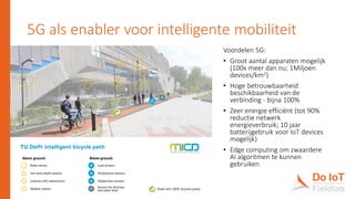 5G als enabler voor intelligente mobiliteit
6
Voordelen 5G:
• Groot aantal apparaten mogelijk
(100x meer dan nu; 1Miljoen
devices/km2)
• Hoge betrouwbaarheid
beschikbaarheid van de
verbinding - bijna 100%
• Zeer energie efficiënt (tot 90%
reductie netwerk
energieverbruik; 10 jaar
batterijgebruik voor IoT devices
mogelijk)
• Edge computing om zwaardere
AI algoritmen te kunnen
gebruiken
 