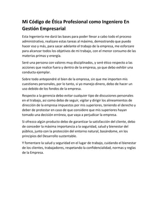 Mi Código de Ética Profesional como Ingeniero En
Gestión Empresarial.
Esta Ingeniería me dará las bases para poder llevar a cabo todo el proceso
administrativo, realizare estas tareas al máximo, demostrando que puedo
hacer eso y más, para sacar adelante el trabajo de la empresa, me esforzare
para alcanzar todos los objetivos de mi trabajo, con el menor consumo de las
materias primas y energía.
Seré una persona con valores muy disciplinados, y seré ético respecto a las
acciones que realice fuera y dentro de la empresa, ya que debo exhibir una
conducta ejemplar.
Sobre todo antepondré el bien de la empresa, sin que me importen mis
cuestiones personales, por lo tanto, si yo manejo dinero, debo de hacer un
uso debido de los fondos de la empresa.
Respecto a la gerencia debo evitar cualquier tipo de discusiones personales
en el trabajo, asi como debo de seguir, vigilar y dirigir los alineamientos de
dirección de la empresa impuestos por mis superiores, teniendo el derecho y
deber de protestar en caso de que considere que mis superiores hayan
tomado una decisión errónea, que vaya a perjudicar la empresa.
Si ofrezco algún producto debo de garantizar la satisfacción del cliente, debo
de conceder la máxima importancia a la seguridad, salud y bienestar del
público, junto con la protección del entorno natural, basándome, en los
principios del Desarrollo sustentable.
Y fomentare la salud y seguridad en el lugar de trabajo, cuidando el bienestar
de los clientes, trabajadores, respetando la confidencialidad, normas y reglas
de la Empresa.
 