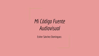 Mi Código Fuente
Audiovisual
Esther Sánchez Domínguez.
 