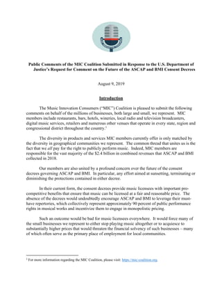 Public Comments of the MIC Coalition Submitted in Response to the U.S. Department of
Justice’s Request for Comment on the Future of the ASCAP and BMI Consent Decrees
August 9, 2019
Introduction
The Music Innovation Consumers (“MIC”) Coalition is pleased to submit the following
comments on behalf of the millions of businesses, both large and small, we represent. MIC
members include restaurants, bars, hotels, wineries, local radio and television broadcasters,
digital music services, retailers and numerous other venues that operate in every state, region and
congressional district throughout the country.1
The diversity in products and services MIC members currently offer is only matched by
the diversity in geographical communities we represent. The common thread that unites us is the
fact that we all pay for the right to publicly perform music. Indeed, MIC members are
responsible for the vast majority of the $2.4 billion in combined revenues that ASCAP and BMI
collected in 2018.
Our members are also united by a profound concern over the future of the consent
decrees governing ASCAP and BMI. In particular, any effort aimed at sunsetting, terminating or
diminishing the protections contained in either decree.
In their current form, the consent decrees provide music licensees with important pro-
competitive benefits that ensure that music can be licensed at a fair and reasonable price. The
absence of the decrees would undoubtedly encourage ASCAP and BMI to leverage their must-
have repertories, which collectively represent approximately 90 percent of public performance
rights in musical works and incentivize them to engage in monopolistic pricing.
Such an outcome would be bad for music licensees everywhere. It would force many of
the small businesses we represent to either stop playing music altogether or to acquiesce to
substantially higher prices that would threaten the financial solvency of such businesses – many
of which often serve as the primary place of employment for local communities.
1
For more information regarding the MIC Coalition, please visit: https://mic-coalition.org.
 