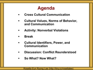 Agenda
 Cross Cultural Communication
 Cultural Values, Norms of Behavior,
and Communication
 Activity: Nonverbal Violations
 Break
 Cultural Identifiers, Power, and
Communication
 Discussion: Conflict Reunderstood
 So What? Now What?
Rosetta Eun Ryong Lee (http://tiny.cc/rosettalee)
 