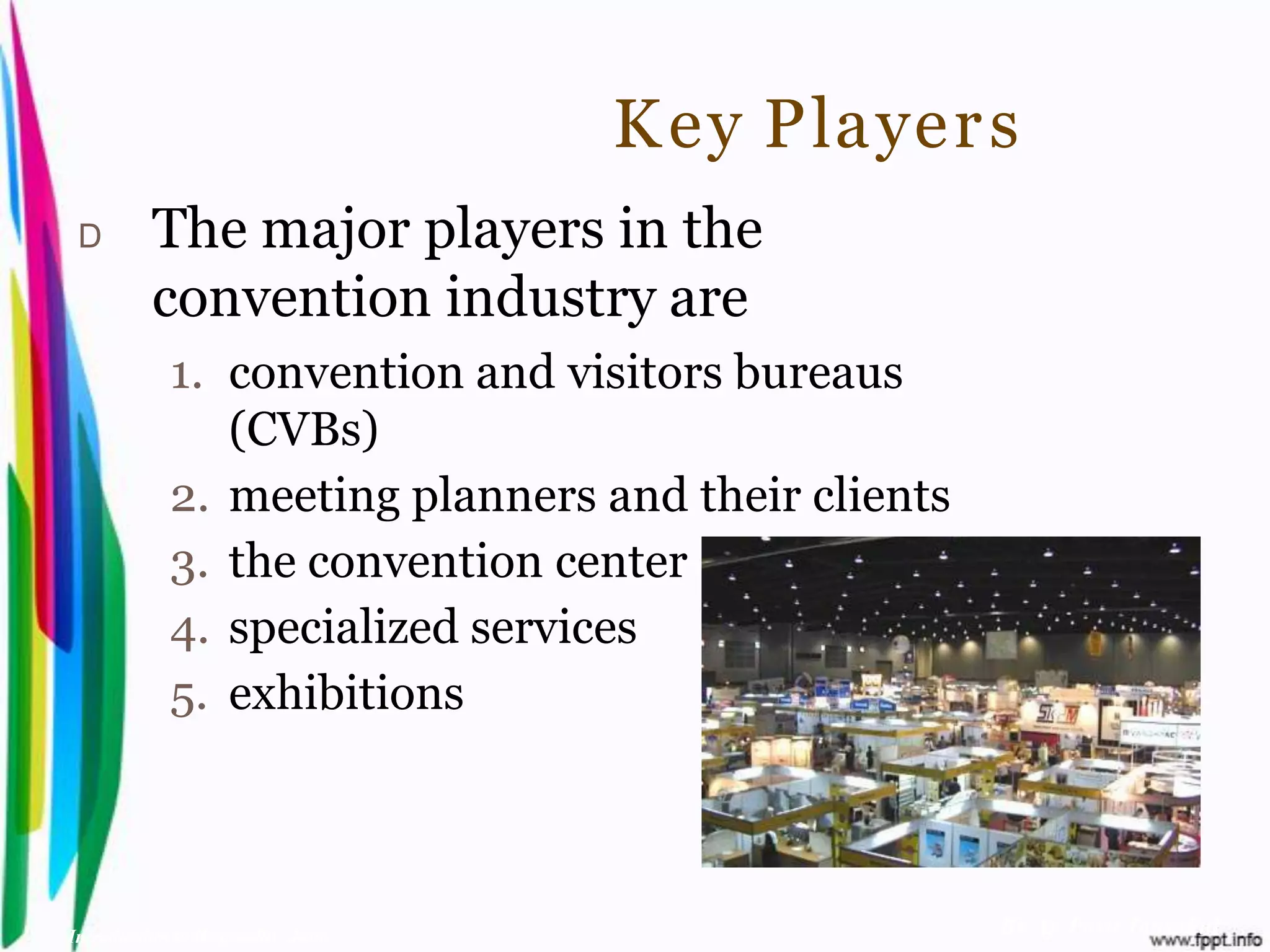 K ey Player s
 D        The major players in the
          convention industry are
            1. convention and visitors bureaus
               (CVBs)
            2. meeting planners and their clients
            3. the convention center
            4. specialized services
            5. exhibitions



Introduction to Hospitality, John                   By Aj. Pavit Tansakul
 