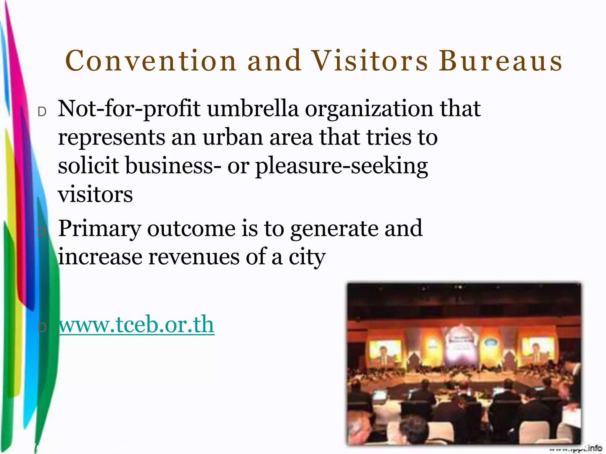 Convention and Visitor s Bu r eaus
 D    Not-for-profit umbrella organization that
      represents an urban area that tries to
      solicit business- or pleasure-seeking
      visitors
 D    Primary outcome is to generate and
      increase revenues of a city

 D    www.tceb.or.th



Introduction to Hospitality, John             By Aj. Pavit Tansakul
 