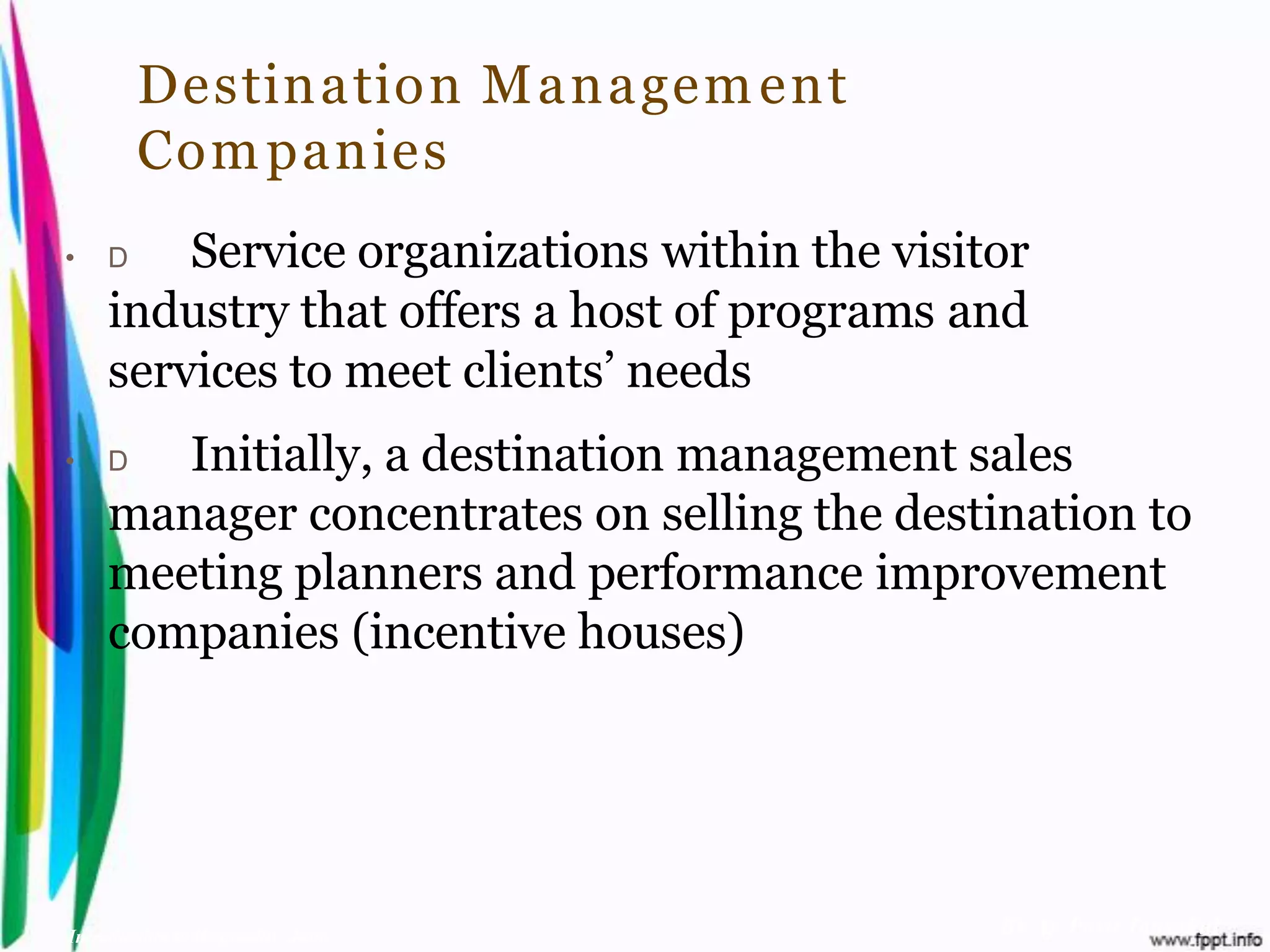 Destination M anagem ent
         Com panies
•    D   Service organizations within the visitor
     industry that offers a host of programs and
     services to meet clients’ needs
•    D  Initially, a destination management sales
     manager concentrates on selling the destination to
     meeting planners and performance improvement
     companies (incentive houses)




Introduction to Hospitality, John              By Aj. Pavit Tansakul
 