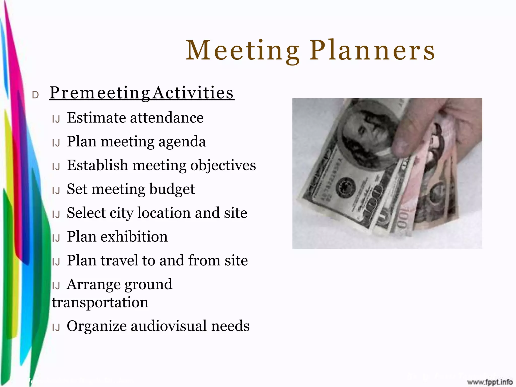Meeting Planner s
 D    Pr em eeting Activities
       IJ   Estimate attendance
       IJ   Plan meeting agenda
       IJ   Establish meeting objectives
       IJ   Set meeting budget
       IJ   Select city location and site
       IJ   Plan exhibition
       IJ   Plan travel to and from site
       IJArrange ground
       transportation
       IJ   Organize audiovisual needs


Introduction to Hospitality, John                  By Aj. Pavit Tansakul
 