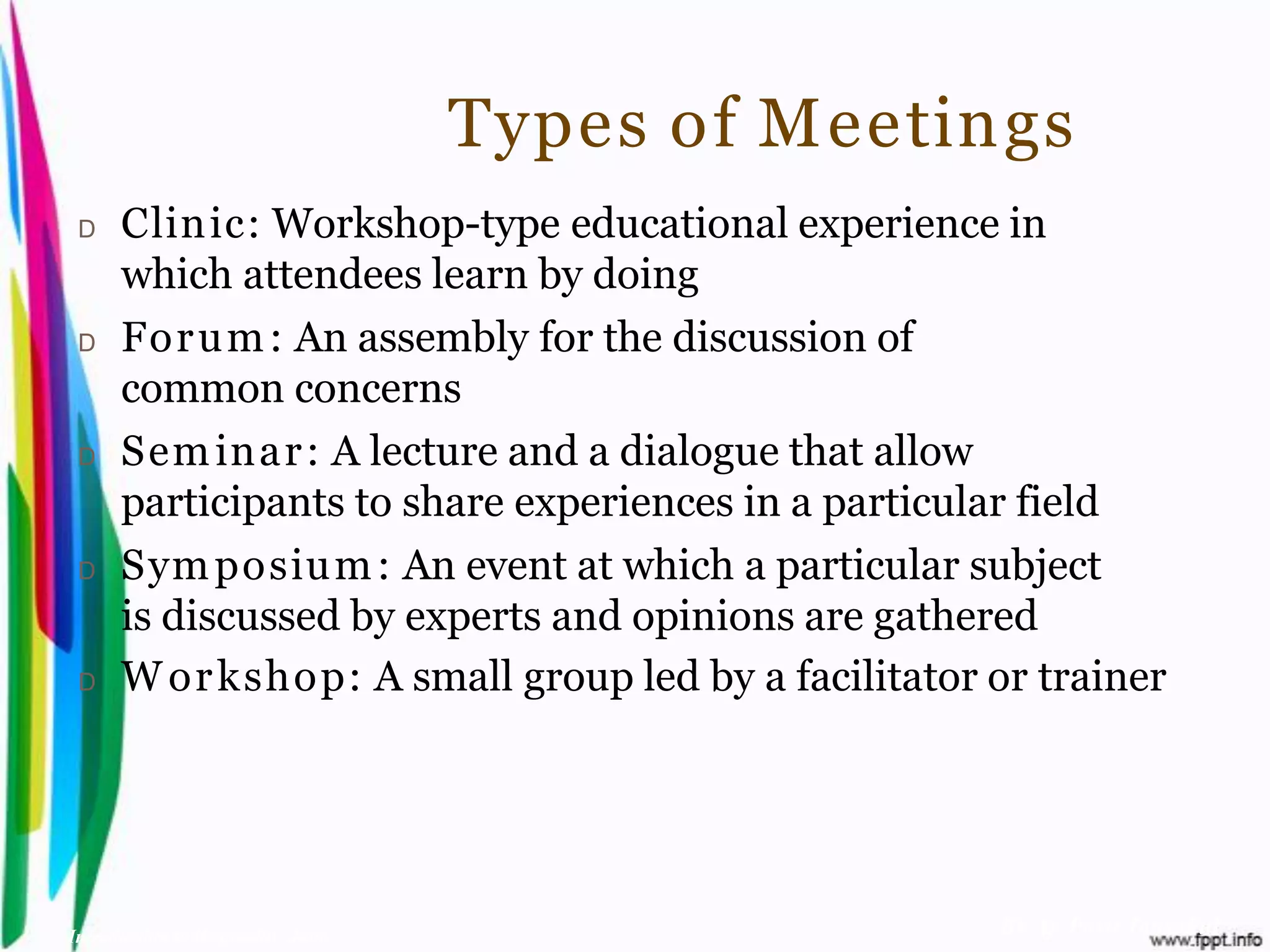 Types of Meetings
 D    Clinic: Workshop-type educational experience in
      which attendees learn by doing
 D    For u m : An assembly for the discussion of
      common concerns
 D    Sem inar : A lecture and a dialogue that allow
      participants to share experiences in a particular field
 D    Sym posium : An event at which a particular subject
      is discussed by experts and opinions are gathered
 D    W or kshop: A small group led by a facilitator or trainer




Introduction to Hospitality, John                    By Aj. Pavit Tansakul
 