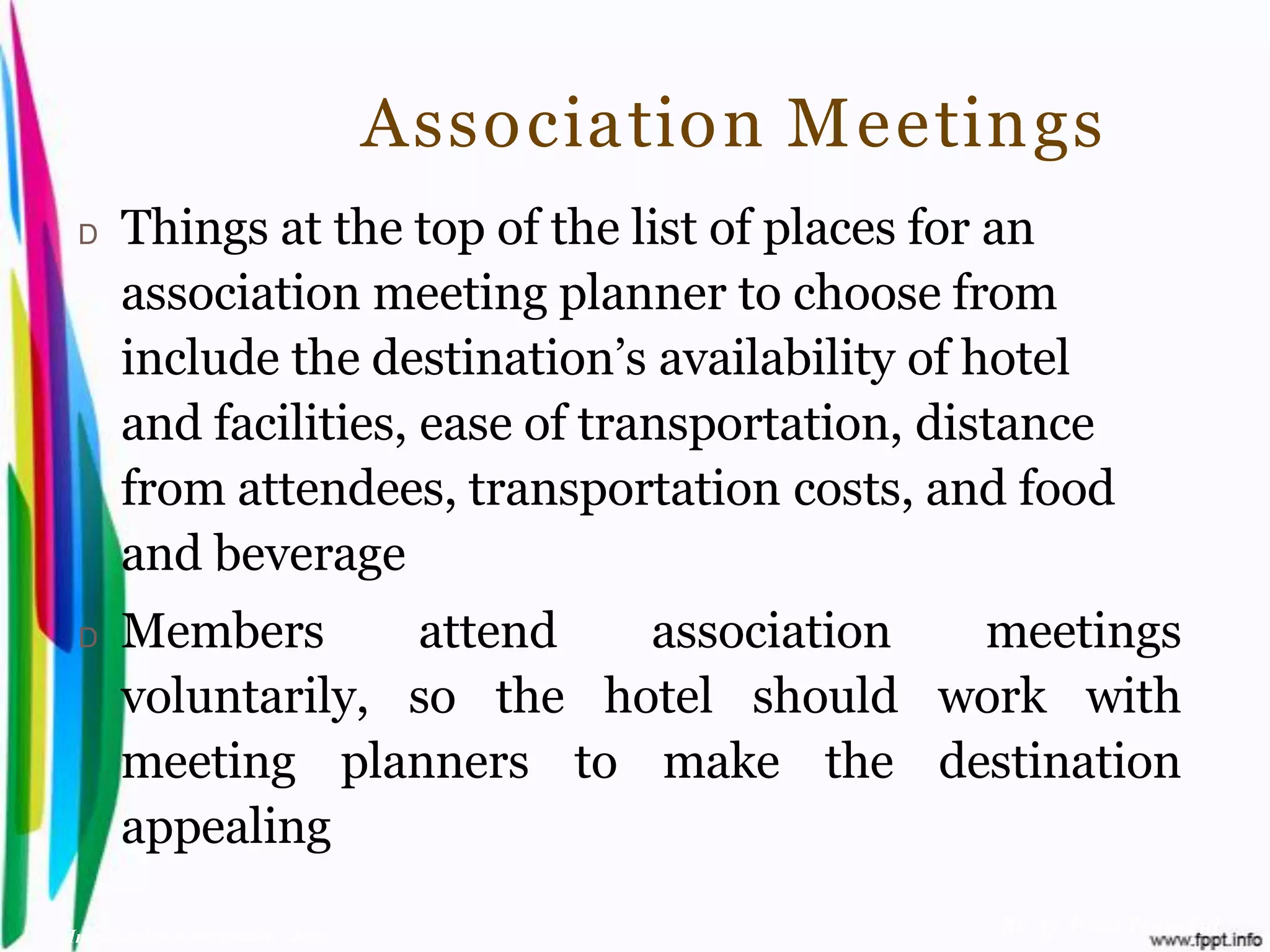Association Meetings
 D    Things at the top of the list of places for an
      association meeting planner to choose from
      include the destination’s availability of hotel
      and facilities, ease of transportation, distance
      from attendees, transportation costs, and food
      and beverage
 D    Members      attend   association meetings
      voluntarily, so the hotel should work with
      meeting planners to make the destination
      appealing

Introduction to Hospitality, John                    By Aj. Pavit Tansakul
 