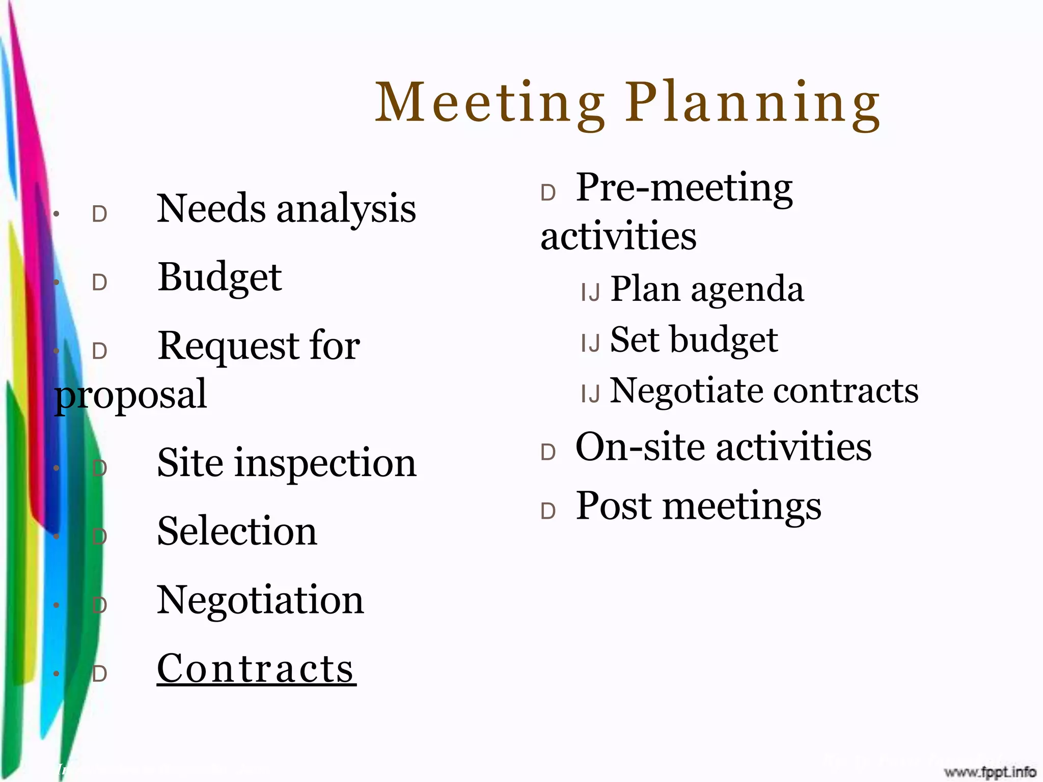 Meeting Planning
                                         D Pre-meeting
•    D         Needs analysis
                                         activities
•    D         Budget                        IJ Plan agenda
•    Request for
     D                                       IJ Set budget

proposal                                     IJ Negotiate contracts

•    D         Site inspection           D   On-site activities
                                         D   Post meetings
•    D         Selection
•    D         Negotiation
•    D         Contr acts

Introduction to Hospitality, John                           By Aj. Pavit Tansakul
 