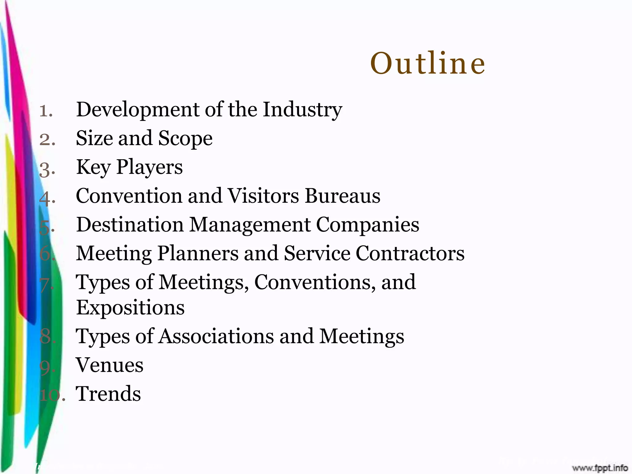 Outline
 1.  Development of the Industry
 2.  Size and Scope
 3.  Key Players
 4.  Convention and Visitors Bureaus
 5.  Destination Management Companies
 6.  Meeting Planners and Service Contractors
 7.  Types of Meetings, Conventions, and
     Expositions
 8. Types of Associations and Meetings
 9. Venues
 10. Trends


Introduction to Hospitality, John               By Aj. Pavit Tansakul
 