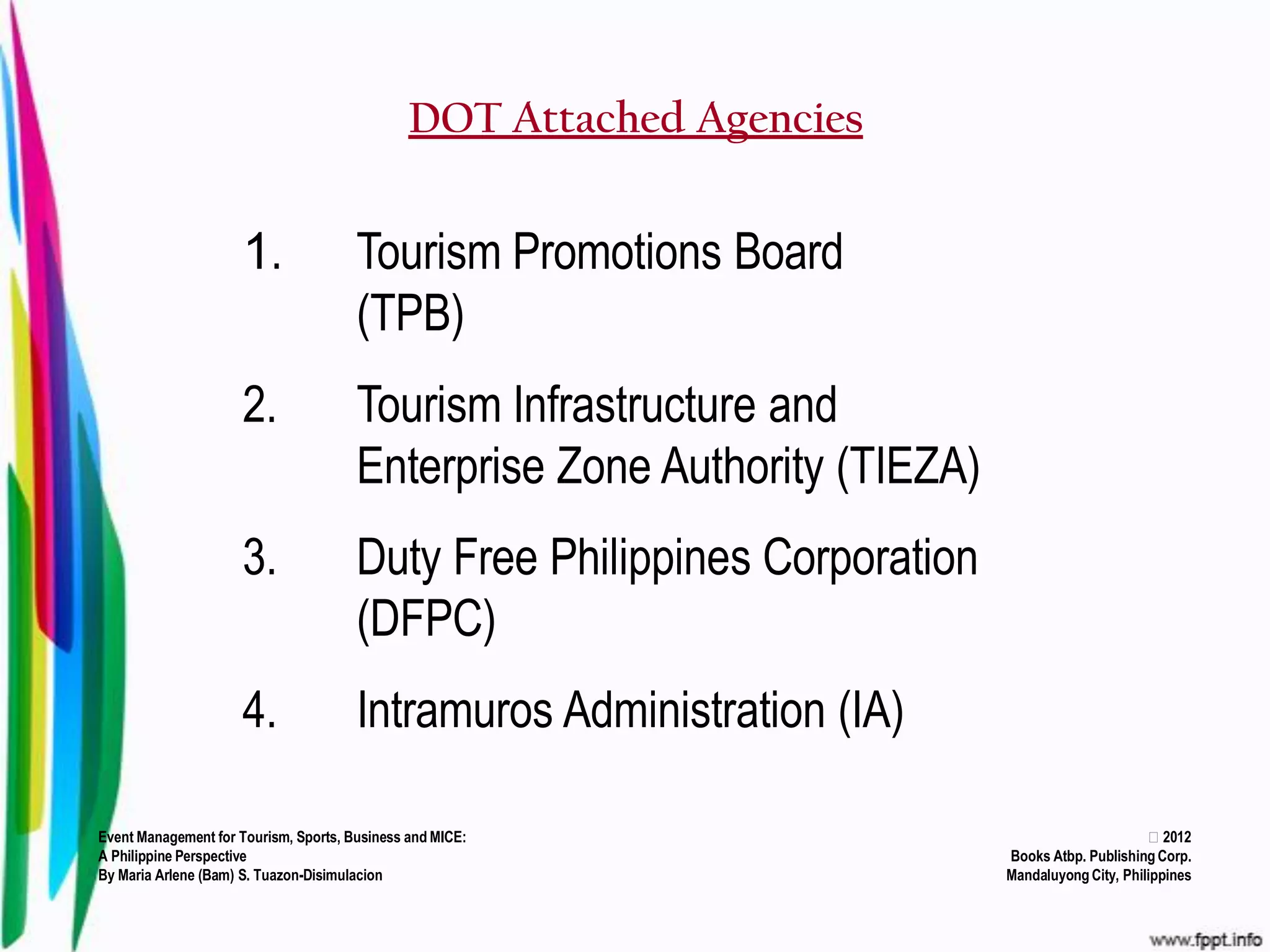 DOT Attached Agencies


                     1.                Tourism Promotions Board
                                       (TPB)
                     2.                Tourism Infrastructure and
                                       Enterprise Zone Authority (TIEZA)
                     3.                Duty Free Philippines Corporation
                                       (DFPC)
                     4.                Intramuros Administration (IA)

Event Management for Tourism, Sports, Business and MICE:                                         2012
A Philippine Perspective                                                   Books Atbp. Publishing Corp.
By Maria Arlene (Bam) S. Tuazon-Disimulacion                               Mandaluyong City, Philippines
 