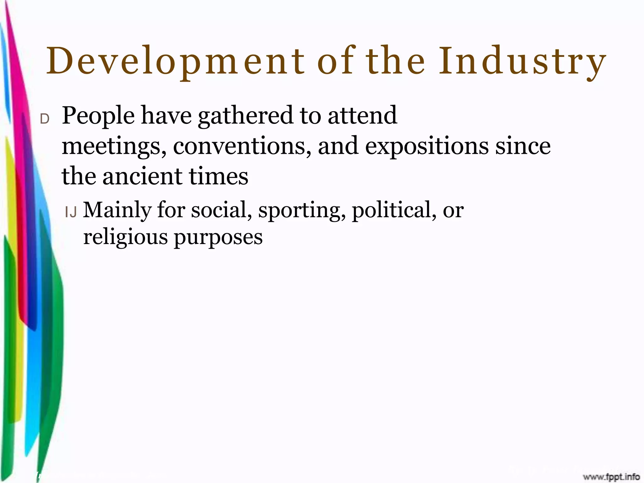 Developm ent of the Industr y
 D    People have gathered to attend
      meetings, conventions, and expositions since
      the ancient times
       IJ   Mainly for social, sporting, political, or
            religious purposes




Introduction to Hospitality, John                        By Aj. Pavit Tansakul
 