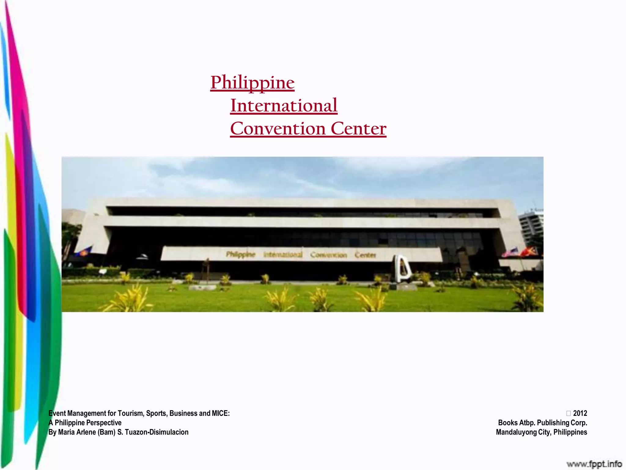 Philippine
                                                   International
                                                   Convention Center




Event Management for Tourism, Sports, Business and MICE:                                     2012
A Philippine Perspective                                               Books Atbp. Publishing Corp.
By Maria Arlene (Bam) S. Tuazon-Disimulacion                           Mandaluyong City, Philippines
 