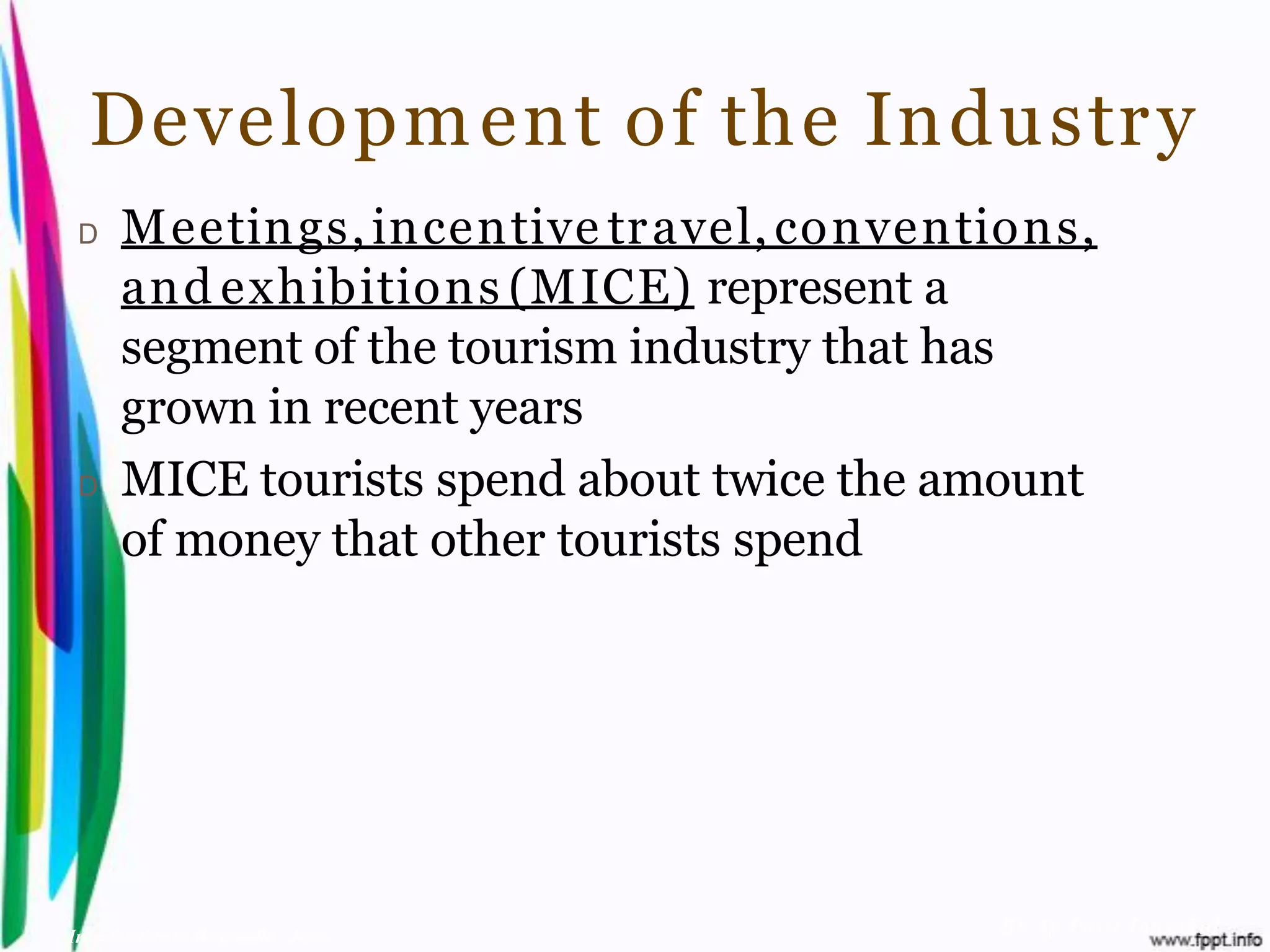 Developm ent of the Industr y
 D    Meetings, incentive tr avel, conventions,
      and exhibitions (MICE) represent a
      segment of the tourism industry that has
      grown in recent years
 D    MICE tourists spend about twice the amount
      of money that other tourists spend




Introduction to Hospitality, John          By Aj. Pavit Tansakul
 