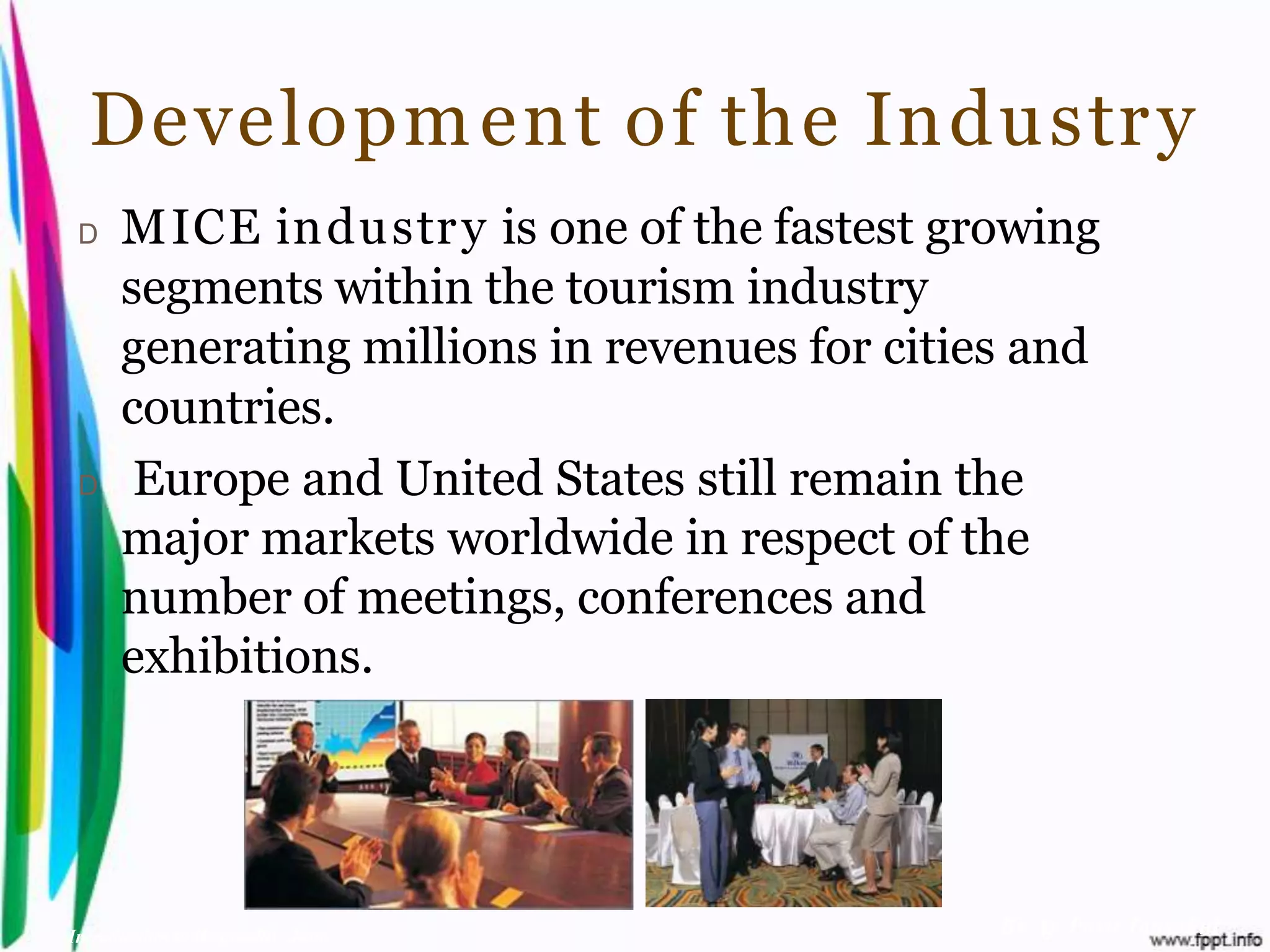 Developm ent of the Industr y
 D    MICE industr y is one of the fastest growing
      segments within the tourism industry
      generating millions in revenues for cities and
      countries.
 D     Europe and United States still remain the
      major markets worldwide in respect of the
      number of meetings, conferences and
      exhibitions.




Introduction to Hospitality, John              By Aj. Pavit Tansakul
 