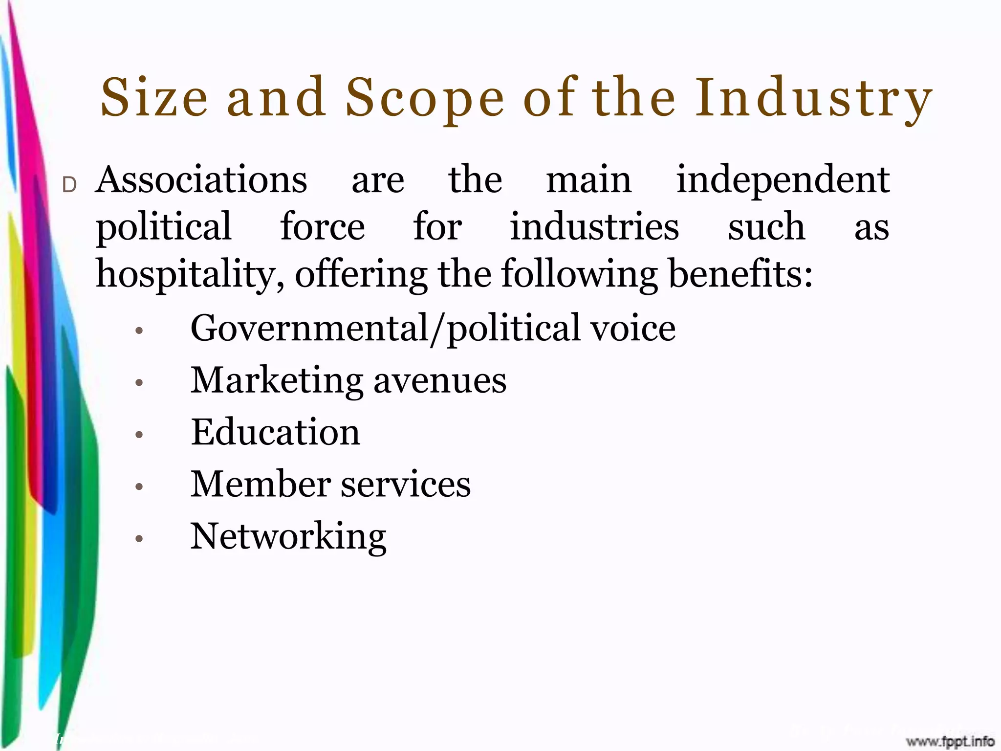 Size and Scope of the Industr y
 D    Associations are the main independent
      political force for industries such as
      hospitality, offering the following benefits:
        •   Governmental/political voice
        •   Marketing avenues
        •   Education
        •   Member services
        •   Networking




Introduction to Hospitality, John            By Aj. Pavit Tansakul
 