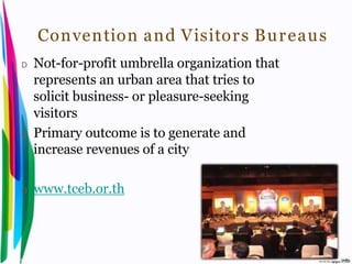 Convention and Visitor s Bu r eaus
 D    Not-for-profit umbrella organization that
      represents an urban area that tries to
      solicit business- or pleasure-seeking
      visitors
 D    Primary outcome is to generate and
      increase revenues of a city

 D    www.tceb.or.th



Introduction to Hospitality, John             By Aj. Pavit Tansakul
 