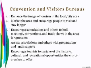 Convention and Visitor s Bu r eaus
 1.       Enhance the image of tourism in the local/city area
 2. Market the area and encourage people to visit and
    stay longer
 3. Encourages associations and others to hold
    meetings, conventions, and trade shows in the area
    it represents
 4. Assists associations and others with preparations
    and lends support
 5. Encourages tourists to partake of the historic,
    cultural, and recreational opportunities the city or
    area has to offer

Introduction to Hospitality, John                      By Aj. Pavit Tansakul
 