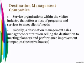 Destination M anagem ent
         Com panies
•    D   Service organizations within the visitor
     industry that offers a host of programs and
     services to meet clients’ needs
•    D  Initially, a destination management sales
     manager concentrates on selling the destination to
     meeting planners and performance improvement
     companies (incentive houses)




Introduction to Hospitality, John              By Aj. Pavit Tansakul
 
