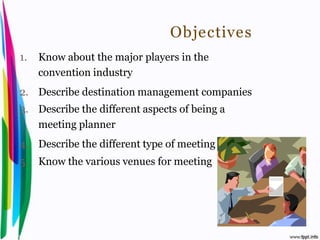 Objectives
 1.       Know about the major players in the
          convention industry
 2. Describe destination management companies
 3. Describe the different aspects of being a
    meeting planner
 4. Describe the different type of meeting
 5. Know the various venues for meeting




Introduction to Hospitality, John                 By Aj. Pavit Tansakul
 