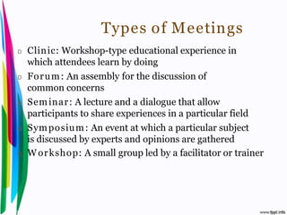 Types of Meetings
 D    Clinic: Workshop-type educational experience in
      which attendees learn by doing
 D    For u m : An assembly for the discussion of
      common concerns
 D    Sem inar : A lecture and a dialogue that allow
      participants to share experiences in a particular field
 D    Sym posium : An event at which a particular subject
      is discussed by experts and opinions are gathered
 D    W or kshop: A small group led by a facilitator or trainer




Introduction to Hospitality, John                    By Aj. Pavit Tansakul
 