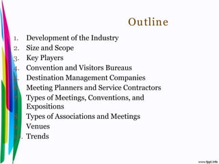 Outline
 1.  Development of the Industry
 2.  Size and Scope
 3.  Key Players
 4.  Convention and Visitors Bureaus
 5.  Destination Management Companies
 6.  Meeting Planners and Service Contractors
 7.  Types of Meetings, Conventions, and
     Expositions
 8. Types of Associations and Meetings
 9. Venues
 10. Trends


Introduction to Hospitality, John               By Aj. Pavit Tansakul
 