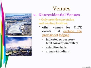 Venues
                                    2. Nonr esidential Venues
                                      = Only provide convention
                                      and meeting facilities
                                      * other venues for MICE
                                        events that exclude the
                                        provisionof lodging
                                        • indicated or purpose-
                                           built convention centers
                                        • exhibition halls
                                        • arenas & stadium



Introduction to Hospitality, John                           By Aj. Pavit Tansakul
 