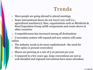 Tr ends
           D    More people are going abroad to attend meetings
           D    Some international shows do not travel very well (i.e.,
                agricultural machinery); thus, organizations such as Bleinheim &
                Reed Exposition Group airlift components and create shows in
                other countries
           D    C ompetitiveness has increased among all destinations
           D C onvention centers will expand and new centers will come
           online
           D The industry needs to be more sophisticated—the need for

             fiber optics is present everywhere
           D    Shows are growing at a rate of 5-10 percent per year
           D    C ompared to a few years ago, large conventions are not as
                well attended and regional conventions have more attendees


Introduction to Hospitality, John                                 By Aj. Pavit Tansakul
 
